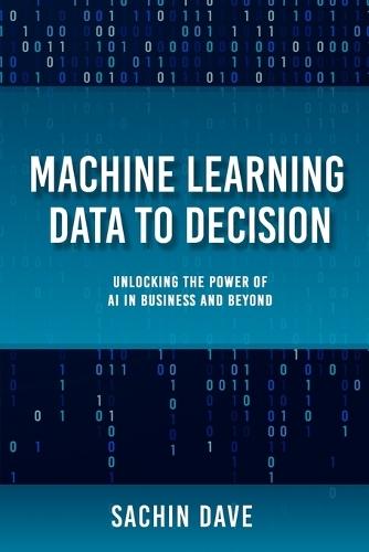 Machine Learning Data To Decision: Unlocking the Power of AI in Business and Beyond