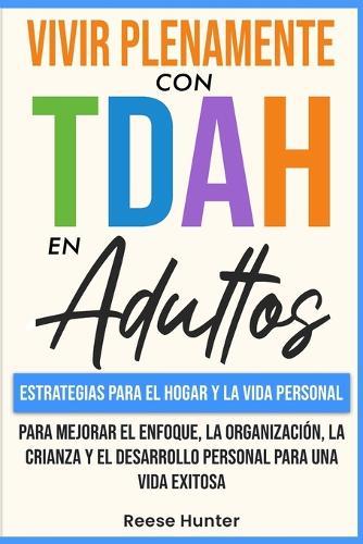 Vivir Plenamente Con TDAH En Adultos: Estrategias Para El Hogar y La Vida Personal Para Mejorar El Enfoque, La Organización, La Crianza y El Desarrollo Personal Para Una Vida Exitosa