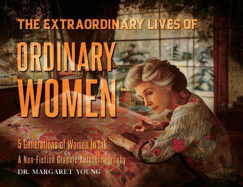 The Extraordinary Lives Of Ordinary Women: 5 Generations of Women In Ink A Non Fiction Graphic Autoethnography