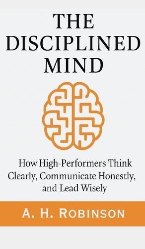 The Disciplined Mind: How High-Performers Think Clearly, Communicate Honestly, and Lead Wisely