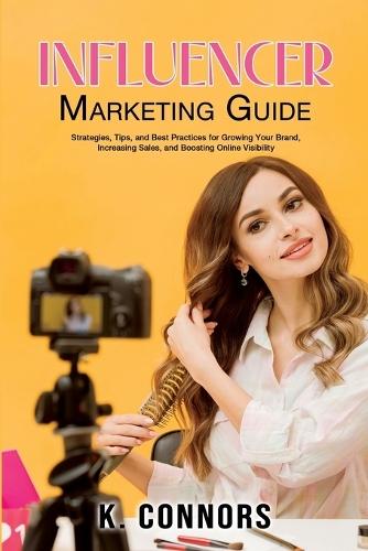 Influencer Marketing Guide: Strategies, Tips, and Best Practices for Growing Your Brand, Increasing Sales, and Boosting Online Visibility