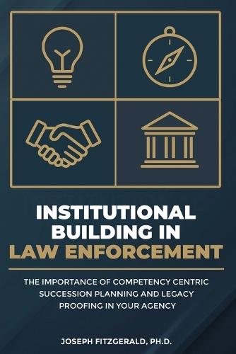 Institutional Building in Law Enforcement: The Importance of Competency Centric Succession Planning and Legacy Proofing in Your Agency