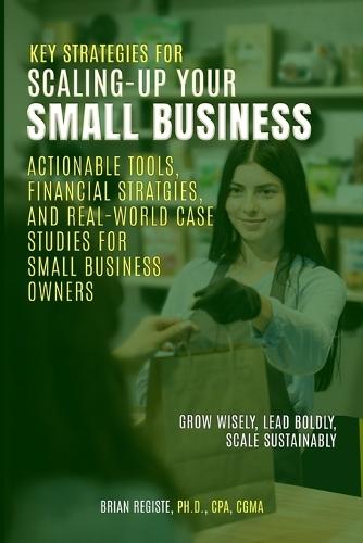 Key Strategies for Scaling-Up Your Small Business: Actionable Tools, Financial Strategies, and Real-World Case Studies for Small Business Owners
