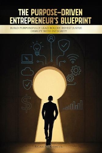The Purpose-Driven Entrepreneur's Blueprint: Build Purposefully. Lead Boldly. Invest Justly. Disrupt with Integrity