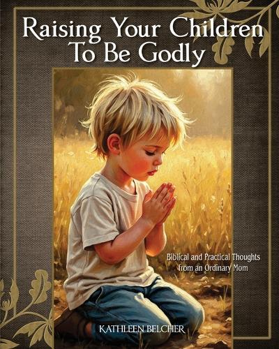Raising Your Children To Be Godly: Biblical and Practical Thoughts from an Ordinary Mom
