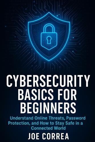 Cybersecurity Basics for Beginners: Understand Online Threats, Password Protection, and How to Stay Safe in a Connected World
