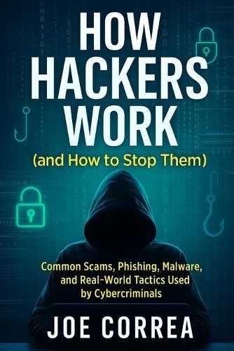 How Hackers Work (and How to Stop Them): Common Scams, Phishing, Malware, and Real-World Tactics Used by Cybercriminals