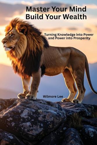 Master Your Mind Build Your Wealth: Turning Knowledge into Power and Power into Prosperity
