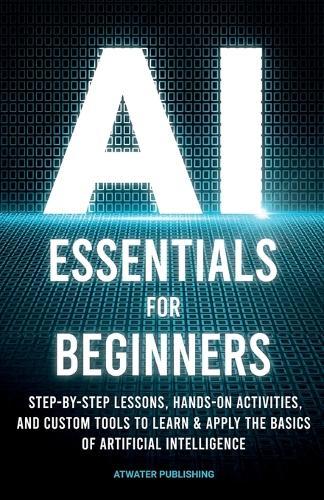 AI Essentials for Beginners: Step-by-Step Lessons, Hands-on Activities, and Custom Tools to Learn & Apply the Basics of Artificial Intelligence