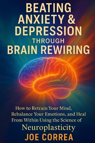 Beating Anxiety & Depression Through Brain Rewiring: How to Retrain Your Mind, Rebalance Your Emotions, and Heal From Within Using the Science of Neuroplasticity
