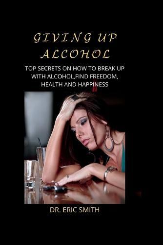 Giving Up Alcohol: Top Secrets on How to Break Up with Alcohol, Find Freedom, Health and Happiness