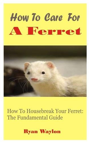 How To Care For A Ferret: How To Housebreak Your Ferret: The Fundamental Guide