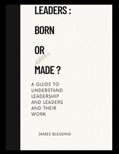 Leaders: BORN OR MADE: A guide to understanding leadership and leaders and their work.