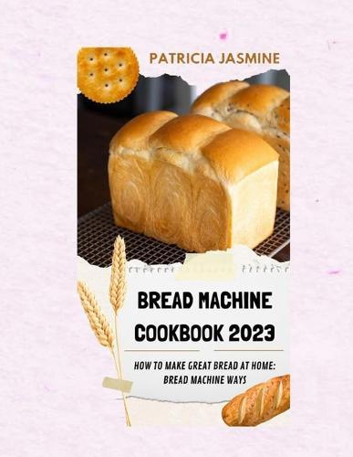Bread Machine Cookbook 2023: How To Make Great Bread At Home: Bread Machine Ways