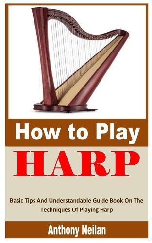 How to Play Harp: Basic Tips And Understandable Guide Book On The Techniques Of Playing Harp