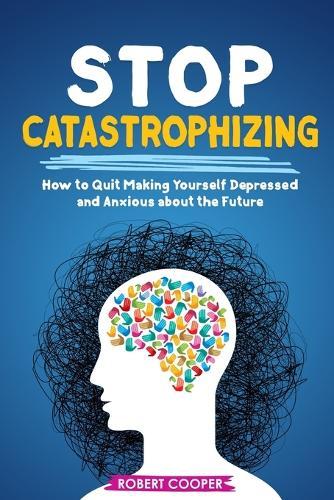 Stop Catastrophizing: How to Quit Making Yourself Depressed and Anxious about the Future
