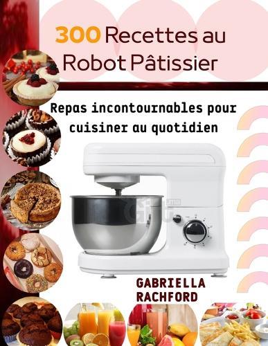 300 Recettes au robot pâtissier: Repas incontournable pour cuisiner au quotidien