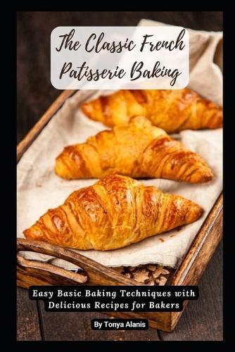 The Classic French Patisserie Baking: Easy Basic Baking Techniques with Delicious Recipes for Bakers