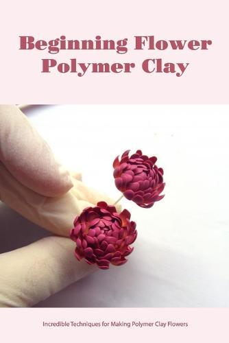 Beginning Flower Polymer Clay: Incredible Techniques for Making Polymer Clay Flowers