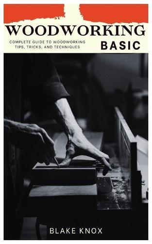 Woodworking Basic: Complete Guide To Woodworking Tips, Tricks, And Techniques