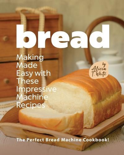 Bread Making Made Easy with These Impressive Machine Recipes: The Perfect Bread Machine Cookbook!