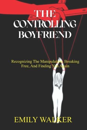 The Controlling Boyfriend: Recognizing the Manipulation, Breaking Free, and Finding You Again