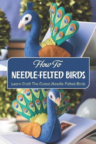 How To Needle-Felted Birds: Learn Craft The Cutest Needle-Felted Birds: Handmake Needle-Felted Birds