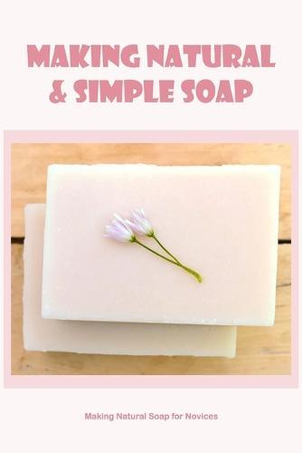 Making Natural & Simple Soap: Making Natural Soap for Novices: Making Natural Soap for Novices