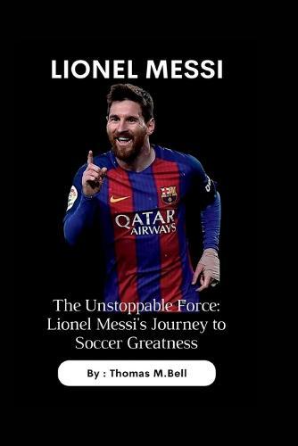Lionel Messi: The Unstoppable Force: Lionel Messi's Journey to Soccer Greatness
