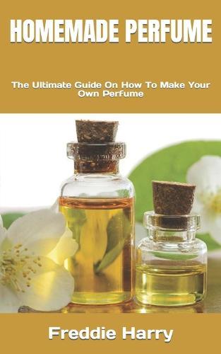 Homemade Perfume: The Ultimate Guide On How To Make Your Own Perfume