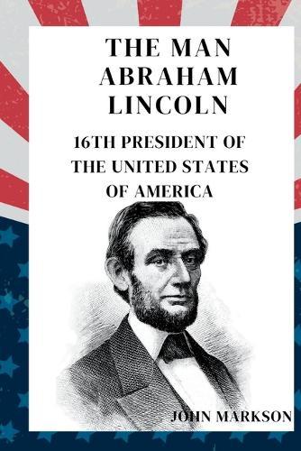 The Man Abraham Lincoln: 16th PRESIDENT OF THE UNITED STATES OF AMERICA