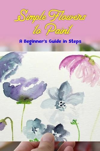Simple Flowers to Paint: A Beginner's Guide in Steps: Fun Flower Tutorial using Watercolors