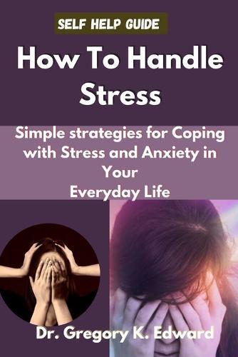 How To Handle Stress: Simple Strategies for Coping with Stress and Anxiety in Your Everyday Life