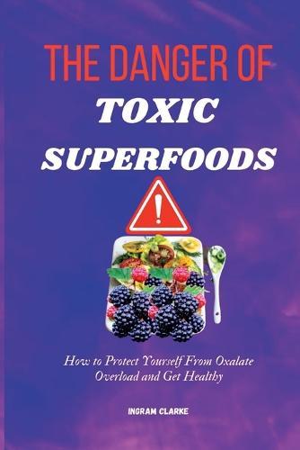 The Danger of Toxic Superfoods: How to Protect Yourself From Oxalate Overload And Get Healthy