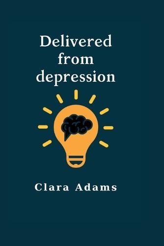 Delivered from depression: Ultimate guide on how to handle depression and recover quickly