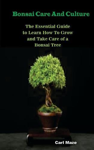 Bonsai Care And Culture: The Essential Guide to Learn How To Grow and Take Care of a Bonsai Tree