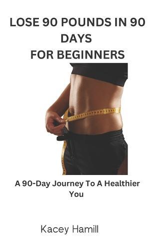 Lose 90 Pounds in 90 Days for Beginners: A 90-Day Journey To A Healthier You