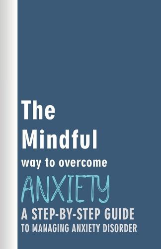 The Mindful Way to Overcome Anxiety: A Step-by-Step Guide to Managing Anxiety Disorder