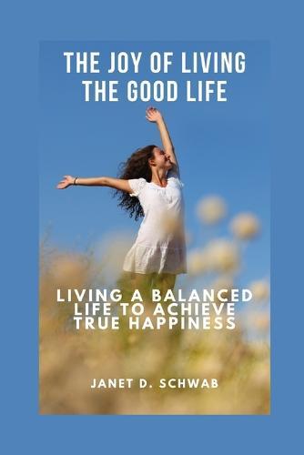 The Joy of Living the Good Life: Living a Balanced Life to Achieve True Happiness