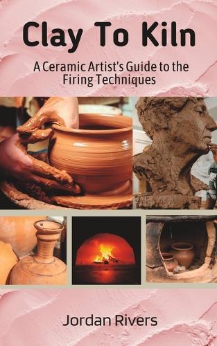 Clay To Kiln: A Ceramic Artist's Guide to the Firing Techniques