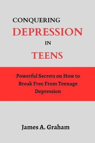 Conquering Depression in Teens: Powerful Secrets on How to Break Free From Teenage Depression