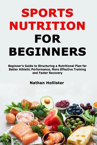 Sports Nutrition for Beginners: Beginner's Guide to Structuring a Nutritional Plan for Better Athletic Performance, More Effective Training and Faster Recovery