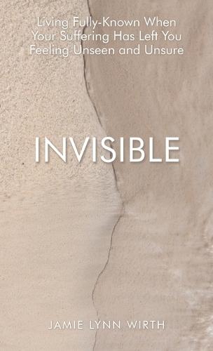 Invisible: Living Fully-Known When Your Suffering Has Left You Feeling Unseen and Unsure