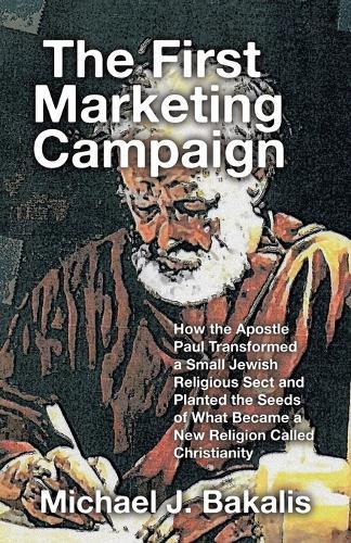 The First Marketing Campaign: How the Apostle Paul Transformed a Small Jewish Religious Sect and Planted the Seeds of What Became a New Religion Called Christianity