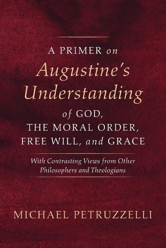 A Primer on Augustine's Understanding of God, the Moral Order, Free Will, and Grace: With Contrasting Views from Other Philosophers and Theologians