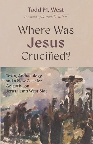 Where Was Jesus Crucified?: Texts, Archaeology, and a New Case for Golgotha on Jerusalem's West Side