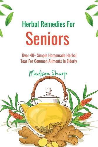 Herbal Remedies For Seniors: Over 40+ Simple Homemade Herbal Teas For Common Ailments In Elderly