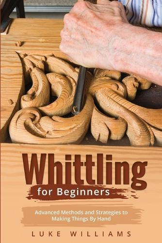 Whittling for Beginners: Advanced Methods and Strategies to Making Things By Hand