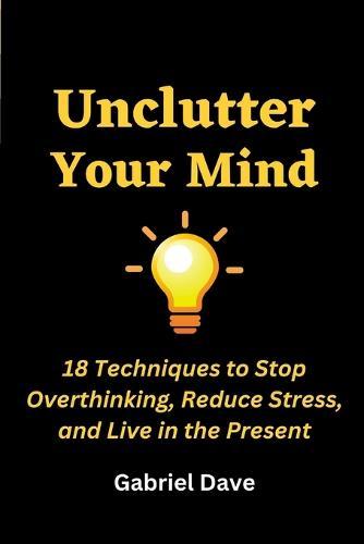 Unclutter Your Mind: 18 Techniques to Stop Overthinking, Reduce Stress, and Live in the Present