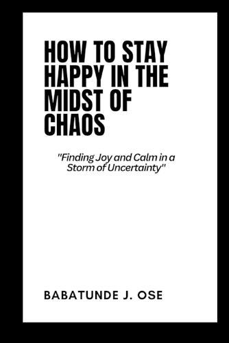 How to Stay Happy in the Midst of Chaos: Finding Joy and Calm in a Storm of Uncertainty